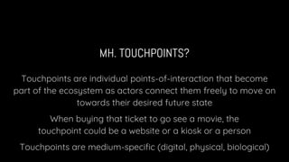 MH. TOUCHPOINTS?
Touchpoints are individual points-of-interaction that become
part of the ecosystem as actors connect them freely to move on
towards their desired future state
When buying that ticket to go see a movie, the
touchpoint could be a website or a kiosk or a person
Touchpoints are medium-specific (digital, physical, biological)
 