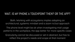 WAIT. IS MY PHONE A TOUCHPOINT THEN? OR THE APP?
Both. Working with ecosystems implies adopting an
architectural, systemic mindset and a zoom in/out approach
The phone level might be ok when investigating mail usage
patterns in the workplace, the app better for more specific cases
Granularity cannot be discussed or set in abstract, but has to
reflect the project’s needs and scope at that moment
 