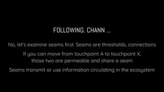 FOLLOWING. CHANN ...
No, let’s examine seams first. Seams are thresholds, connections
If you can move from touchpoint A to touchpoint X,
those two are permeable and share a seam
Seams transmit or use information circulating in the ecosystem
 
