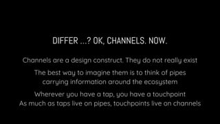 DIFFER …? OK, CHANNELS. NOW.
Channels are a design construct. They do not really exist
The best way to imagine them is to think of pipes
carrying information around the ecosystem
Wherever you have a tap, you have a touchpoint
As much as taps live on pipes, touchpoints live on channels
 
