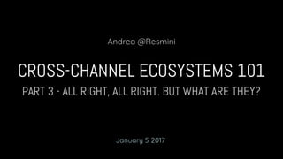 PART 3 - ALL RIGHT, ALL RIGHT. BUT WHAT ARE THEY?
CROSS-CHANNEL ECOSYSTEMS 101
Andrea @Resmini
January 5 2017
 