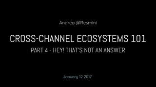 PART 4 - HEY! THAT’S NOT AN ANSWER
CROSS-CHANNEL ECOSYSTEMS 101
Andrea @Resmini
January 12 2017
 