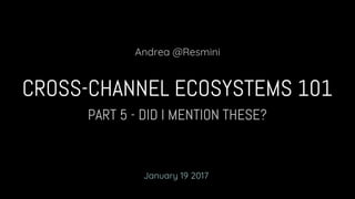 PART 5 - DID I MENTION THESE?
CROSS-CHANNEL ECOSYSTEMS 101
Andrea @Resmini
January 19 2017
 