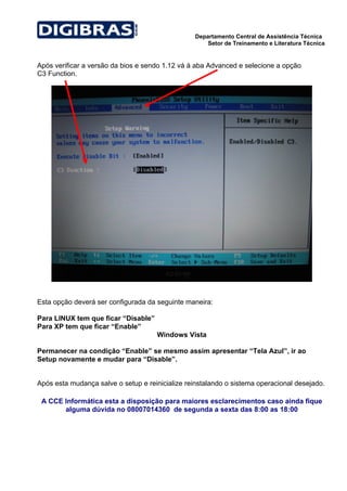 Departamento Central de Assistência Técnica
                                                     Setor de Treinamento e Literatura Técnica


Após verificar a versão da bios e sendo 1.12 vá à aba Advanced e selecione a opção
C3 Function.




Esta opção deverá ser configurada da seguinte maneira:

Para LINUX tem que ficar “Disable”
Para XP tem que ficar “Enable”
                                     Windows Vista

Permanecer na condição “Enable” se mesmo assim apresentar “Tela Azul”, ir ao
Setup novamente e mudar para “Disable”.


Após esta mudança salve o setup e reinicialize reinstalando o sistema operacional desejado.

 A CCE Informática esta a disposição para maiores esclarecimentos caso ainda fique
       alguma dúvida no 08007014360 de segunda a sexta das 8:00 as 18:00
 