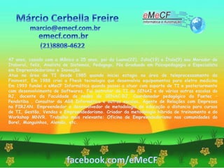 47 anos, casado com a Mônica a 25 anos, pai da Luana(22), Julia(19) e Ítalo(9) sou Morador de
Itaboraí, feliz, Analista de Sistemas, Pedagogo, Pós Graduado em Psicopedagogia e Especialista
em Empreendedorismo e Inovação.
Atuo na área de TI desde 1985 quando iniciei estagio na área de teleprocessamento da
Fininvest, Em 1988 criei a Fhesk tecnologia que desenvolvia equipamentos para eletro medicina
Em 1993 fundei a eMeCF Informática quando passei a atuar com suporte de TI e posteriormente
com desenvolvimento de Softwares, Fui instrutor de TI do SENAI e de várias outras escolas do
RJ, docente da Faculdade de redes do SENAC–RJ, Coordenador pedagógico da Faetec –
Pendotiba , Consultor da AG8 Informática e outras escolas, Agente de Relações com Empresas
na FIRJAN. Empreendedor e desenvolvedor de metodologia de educação a distancia para cursos
de TI, Gestão, Vendas e Empreendedorismo. Criador da metodologia hibrida de treinamento e do
Workshop MNVR. Trabalho mais relevante: Oficina de Empreendedorismo nas comunidades do
Borel, Manguinhos, Alemão, etc.
 
