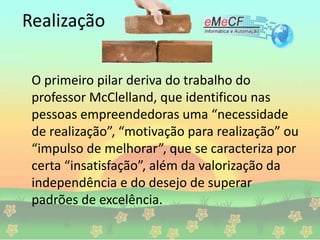 Realização
O primeiro pilar deriva do trabalho do
professor McClelland, que identificou nas
pessoas empreendedoras uma “necessidade
de realização”, “motivação para realização” ou
“impulso de melhorar”, que se caracteriza por
certa “insatisfação”, além da valorização da
independência e do desejo de superar
padrões de excelência.
 