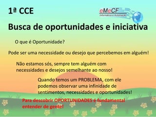 Busca de oportunidades e iniciativa
O que é Oportunidade?
Pode ser uma necessidade ou desejo que percebemos em alguém!
Não estamos sós, sempre tem alguém com
necessidades e desejos semelhante ao nosso!
Quando temos um PROBLEMA, com ele
podemos observar uma infinidade de
sentimentos, necessidades e oportunidades!
Para descobrir OPORTUNIDADES é fundamental
entender de gente!
1ª CCE
 
