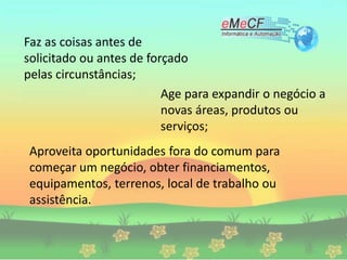 Faz as coisas antes de
solicitado ou antes de forçado
pelas circunstâncias;
Age para expandir o negócio a
novas áreas, produtos ou
serviços;
Aproveita oportunidades fora do comum para
começar um negócio, obter financiamentos,
equipamentos, terrenos, local de trabalho ou
assistência.
 
