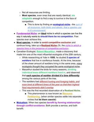 ○ Not all resources are limiting.  
○ Most species​, even ones that are nearly identical, ​are 
adaptable ​enough to find a way to survive in the face of 
competition.  
■ This is done by finding an ​ecological niche​.­ the ​sum of 
all resources, both biotic and abiotic, that a species use 
in it’s environment.  
● Fundamental Niche​:​ an ​Ideal​ niche in which a species can live the 
way it naturally wants to ​should there be no competition​. Few 
species ever achieve this.  
● Most species​, in order to ​avoid competitive exclusion ​and 
continue living, take up a ​Realized Niche­ ​Or, the ​niche in which a 
species lives in the presence of competitive exclusion​.  
● Canadian Ecologist, ​Robert Macarthur​, made a discovery that 
made him one of the most influential ecologists of the 20th century.  
○ While researching at Yale in ​1958​, he studied ​5 species of 
warblers ​that live in coniferous forests. At the time, because 
of the sheer amount of warblers living in the same area, ​many 
ecologists thought they occupied the same ecological niche​.  
○ Macarthur studied the birds for many seasons, ​dividing 
individual trees different warblers lived in​, and observed 
that ​each species of warbler divided it’s time differently 
among the various parts of the tree.  
○ The warblers had ​different hunting and foraging habits, and 
even bred at different times of the year so that their highest 
food requirements didn’t overlap​.  
○ This was the first recorded observation of a ​Realized Niche​.  
■ This phenomenon is now known as ​Resource 
Partitioning​. (when similar species settle into separate 
niches that ​let them coexist​) 
● Mutualism​: When two species ​benefit by forming relationships 
through conflict­avoidance​. Both provide a service, and both 
benefit.  
 