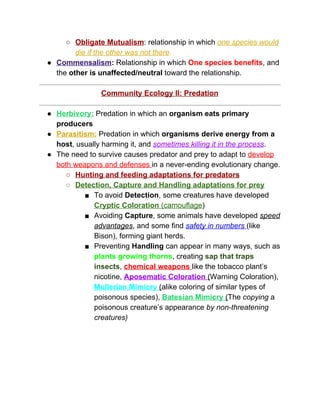 ○ Obligate Mutualism​: relationship in which ​one species would 
die if the other was not there​.  
● Commensalism​:​ Relationship in which ​One species benefits​, and 
the ​other is unaffected/neutral​ toward the relationship.  
 
Community Ecology II: Predation 
 
● Herbivory:​ Predation in which an ​organism eats primary 
producers 
● Parasitism:​ Predation in which ​organisms derive energy from a 
host​, usually harming it, and ​sometimes killing it in the process​. 
● The need to survive causes predator and prey to adapt to ​develop 
both weapons and defenses ​in a never­ending evolutionary change.  
○ Hunting and feeding adaptations for predators 
○ Detection, Capture and Handling adaptations for prey 
■ To avoid ​Detection​, some creatures have developed 
Cryptic Coloration​ (camouflage​) 
■ Avoiding ​Capture​, some animals have developed ​speed 
advantages​, and some find ​safety in numbers ​(like 
Bison), forming giant herds.  
■ Preventing ​Handling​ can appear in many ways, such as 
plants growing thorns​, creating ​sap that traps 
insects​, ​chemical weapons ​like the tobacco plant’s 
nicotine, ​Aposematic Coloration ​(​Warning Coloration), 
Mullerian Mimicry​ ​(​alike coloring of similar types of 
poisonous species), ​Batesian Mimicry​ ​(​The ​copying​ a 
poisonous creature’s appearance ​by non­threatening 
creatures) 
 
 
 
 
 
 