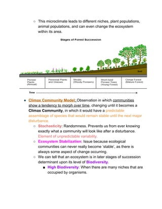 ○ This microclimate leads to different niches, plant populations, 
animal populations, and can even change the ecosystem 
within its area.  
 
● Climax Community Model​: ​Observation in which ​communities 
show a tendency to morph over time​, changing until it becomes a 
Climax Community​, in which it would have a ​predictable 
assemblage of species that would remain stable until the next major 
disturbance.  
○ Stochasticity​: Randomness. Prevents us from ever knowing 
exactly what a community will look like after a disturbance. 
Element of unpredictable variability.  
○ Ecosystem Stabilization​: Issue because ecological 
communities can never really become ‘stable’, as there is 
always some aspect of change occurring.   
○ We can tell that an ecosystem is in later stages of succession 
determinant upon its level of ​Biodiversity​.  
■ High Biodiversity​:​ When there are many niches that are 
occupied by organisms.  
 