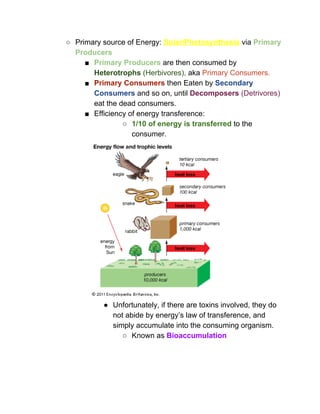 ○ Primary source of Energy: ​Solar/Photosynthesis​ ​via ​Primary 
Producers 
■ Primary Producers​ are then consumed by 
Heterotrophs​ (Herbivores),​ aka ​Primary Consumers.  
■ Primary Consumers​ then Eaten by ​Secondary 
Consumers​ and so on, until ​Decomposers​ (Detrivores) 
eat the dead consumers.  
■ Efficiency of energy transference: 
○ 1/10 of energy is transferred​ to the 
consumer. 
 
● Unfortunately, if there are toxins involved, they do 
not abide by energy’s law of transference, and 
simply accumulate into the consuming organism.  
○ Known as ​Bioaccumulation 
 