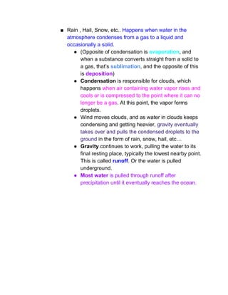 ■ Rain , Hail, Snow, etc.. ​Happens when water in the 
atmosphere condenses from a gas to a liquid and 
occasionally a solid.  
● (Opposite of condensation is ​evaporation​, and 
when a substance converts straight from a solid to 
a gas, that’s ​sublimation​, and the opposite of this 
is ​deposition​) 
● Condensation​ is responsible for clouds, which 
happens ​when air containing water vapor rises and 
cools or is compressed to the point where it can no 
longer be a gas​. At this point, the vapor forms 
droplets.  
● Wind moves clouds, and as water in clouds keeps 
condensing and getting heavier, ​gravity eventually 
takes over and pulls the condensed droplets to the 
ground​ in the form of rain, snow, hail, etc… 
● Gravity​ continues to work, pulling the water to its 
final resting place, typically the lowest nearby point. 
This is called ​runoff​. Or the water is pulled 
underground. 
● Most water ​is pulled through runoff after 
precipitation until it eventually reaches the ocean.  
 