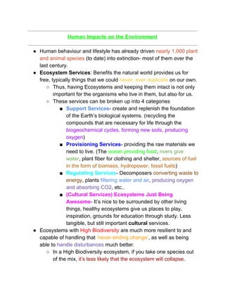  
Human Impacts on the Environment 
 
● Human behaviour and lifestyle has already driven ​nearly 1,000 plant 
and animal species​ (to date) into extinction­ most of them over the 
last century.  
● Ecosystem Services​: Benefits the natural world provides us for 
free, typically things that we could​ ​never, ever duplicate​ on our own. 
○ Thus, having Ecosystems and keeping them intact is not only 
important for the organisms who live in them, but also for us.  
○ These services can be broken up into 4 categories 
■ Support Services​­ create and replenish the foundation 
of the Earth’s biological systems. (recycling the 
compounds that are necessary for life through the 
biogeochemical cycles, forming new soils, producing 
oxygen​) 
■ Provisioning Services​­ providing the raw materials we 
need to live. (The ​ocean providing food​, ​rivers give 
water​, plant fiber for clothing and shelter, ​sources of fuel 
in the form of biomass, hydropower, fossil fuels​) 
■ Regulating Services​­ Decomposers ​converting waste to 
energy​, plants ​filtering water and air​, ​producing oxygen 
and absorbing CO2​, etc.. 
■ (Cultural Services) Ecosystems Just Being 
Awesome​­ It’s nice to be surrounded by other living 
things, healthy ecosystems give us places to play, 
inspiration, grounds for education through study. Less 
tangible, but still important ​cultural​ services.  
● Ecosystems with ​High Biodiversity​ are much more resilient to and 
capable of handling that ​‘never­ending change’​, as well as being 
able to ​handle disturbances​ much better.  
○ In a High Biodiversity ecosystem, if you take one species out 
of the mix, ​it’s less likely that the ecosystem will collapse​.  
 