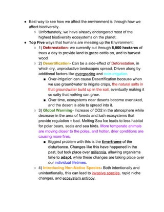 ● Best way to see how we affect the environment is through how we 
affect biodiversity.  
○ Unfortunately, we have already endangered most of the 
highest biodiversity ecosystems on the planet.  
● Top Five ​ways that humans are messing up the Environment: 
○ 1) ​Deforestation​­ we currently cut through ​8,000 hectares​ of 
trees a day to provide land to graze cattle on, and to harvest 
wood 
○ 2)​ Desertification​­ Can be a side­effect of ​Deforestation​, in 
which dry, unproductive landscapes spread. Driven along by 
additional factors like ​overgrazing​ and ​over­irrigation​.  
■ Over­irrigation can cause Desertification because when 
we use groundwater to irrigate crops, ​the natural salts in 
that groundwater build up in the soil​, eventually making it 
so salty that nothing can grow.  
■ Over time, ecosystems near deserts become overtaxed, 
and the desert is able to spread into it.  
○ 3) ​Global Warming​­ Increase of CO2 in the atmosphere while 
decrease in the area of forests and lush ecosystems that 
provide regulation = bad. Melting Sea Ice leads to less habitat 
for polar bears, seals and sea birds. ​More temperate animals 
are moving closer to the poles, and hotter, drier conditions are 
causing more fires.  
■ Biggest problem with this is the ​time­frame​ of the 
disturbance. Changes like this have happened in the 
past, but took place over ​millennia​, allowing organisms 
time to ​adapt​, while these changes are taking place over 
our ​individual lifetimes​.  
○ 4) ​Introducing Non­Native Species​­ Both intentionally and 
unintentionally, this can lead to ​invasive species​, rapid niche 
changes, and ​ecosystem entropy​.  
 