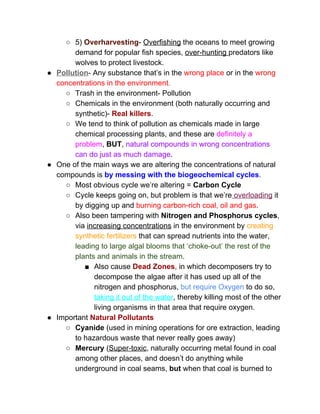 ○ 5)​ ​Overharvesting​­ ​Overfishing​ the oceans to meet growing 
demand for popular fish species, ​over­hunting ​predators like 
wolves to protect livestock. 
● Pollution​­ Any substance that’s in the ​wrong place​ or in the ​wrong 
concentrations in the environment.  
○ Trash in the environment­ Pollution 
○ Chemicals in the environment (both naturally occurring and 
synthetic)­ ​Real killers​. 
○ We tend to think of pollution as chemicals made in large 
chemical processing plants, and these are ​definitely a 
problem​, ​BUT​, ​natural compounds in wrong concentrations 
can do just as much damage​. 
● One of the main ways we are altering the concentrations of natural 
compounds is ​by messing with the biogeochemical cycles​.  
○ Most obvious cycle we’re altering = ​Carbon Cycle 
○ Cycle keeps going on, but problem is that we’re​ overloading​ it 
by digging up and ​burning carbon­rich coal, oil and gas​.  
○ Also been tampering with ​Nitrogen and Phosphorus cycles​, 
via ​increasing concentrations​ in the environment by ​creating 
synthetic fertilizers​ that can spread nutrients into the water, 
leading to large algal blooms that ‘choke­out’ the rest of the 
plants and animals in the stream​.  
■ Also cause ​Dead Zones​, in which decomposers try to 
decompose the algae after it has used up all of the 
nitrogen and phosphorus, ​but require Oxygen​ to do so, 
taking it out of the water​, thereby killing most of the other 
living organisms in that area that require oxygen. 
● Important ​Natural Pollutants 
○ Cyanide​ (used in mining operations for ore extraction, leading 
to hazardous waste that never really goes away) 
○ Mercury​ (​Super­toxic​, naturally occurring metal found in coal 
among other places, and doesn’t do anything while 
underground in coal seams, ​but​ when that coal is burned to 
 