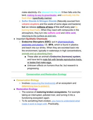 make electricity­ it’s ​released into the air​. It then falls onto the 
land, ​making its way to groundwater​, and ​eventually into the 
food chain​ (​specifically marine​).  
○ Sulfur Dioxide & Nitrogen Dioxide​ (Naturally sourced from 
volcanic eruptions​ and the waste of some algae and bacteria) 
but​ we release ​millions of tons​ of this stuff every year ​by 
burning fossil fuels​. When they react with compounds in the 
atmosphere, they turn into ​sulfuric acid​ and ​nitric acid​, 
returning to the surface as acid rain. 
● Important ​Synthetic Chemicals 
○ Endocrine Disruptors (EDC)​­ put in ​pharmaceuticals, 
pesticides and plastics​. I.E. ​BPA​, which is found in plastics 
and leach into our drinks. When they are excreted back into 
the environment, typically in waterways in high concentrations, 
animals end up absorbing them​.  
■ These alter an animal’s ​Endocrine (hormone) system​, 
and have led to ​male fish with female reproductive tracts, 
or testes that make eggs.  
■ Unknown effects on humans​ thus far, but research is 
progressing.  
 
Conservation and Restoration Ecology 
 
● Conservation Biology  
○ Involves ​measuring the biodiversity​ of an ecosystem and 
determining how to protect it.  
● Restoration Ecology  
○ The science of ​restoring broken ecosystems​. For example 
taking an interrupted, polluted river, and turning it into a 
functioning ecosystem again.  
○ To fix something that’s broken,​ you have to understand what 
made it work to begin with​. Practicality.  
 