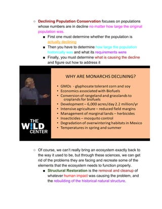○ Declining Population Conservation​ focuses on populations 
whose numbers are in decline ​no matter how large the original 
population was.  
■ First one must determine whether the population is 
actually declining 
■ Then you have to determine ​how large the population 
historically was​ and what its ​requirements were 
■ Finally, you must determine ​what is causing the decline 
and figure out how to address it 
 
 
○ Of course, we can’t really bring an ecosystem exactly back to 
the way it used to be, but through these sciences, we can get 
rid of the problems they are facing and recreate some of the 
elements that the ecosystem needs to function properly.  
■ Structural Restoration​ is the ​removal and cleanup​ of 
whatever ​human impact​ was causing the problem, and 
the ​rebuilding of the historical natural structure​. 
 