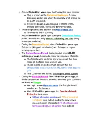 ○ Around ​535 million years​ ago, the Eukaryotes went berserk.  
■ This is known as the ​Cambrian Explosion​. A major 
biological golden­age when the diversity of all animal life 
on Earth ‘exploded’.  
■ Creatures ​began to use minerals​ to create shells, 
skeletal structures, claws and defensive plates.  
○ This brought about the dawn of the ​Phanerozoic Eon 
■ The one we are in currently 
○ Around ​500 million years​ ago, during the ​Ordovician Period​, 
plants, animals and fungi ​started colonizing the land​ (likely 
to escape predation).  
○ During the ​Devonian Period​, about ​365 million years​ ago, 
Tetrapods​ (4­legged vertebrates) and ​Arthropods​ began 
showing up on land.  
○ The ​Carboniferous Period​, that extended from ​359­299 
million years ago​, heralded a major development of plants.  
■ The forests were so dense and widespread that they 
made all the fossil fuels we now use.  
■ These forests created so much oxygen that the 
atmosphere was around 35% O2, rather than today’s 
21% 
■ This O2 cooled the planet, ​crashing the entire system​.  
○ During the ​Permian Period​, ​299­251 million years ago​, all 
the landmasses of the world joined to form one giant continent 
we know as ​Pangea​.  
■ We begin to see ​Gymnosperms​ (the first plants with 
seeds), and ​Archosaurs​.  
■ About ​252 million years ago​, the ​Permian­Triassic 
Extinction​ ​took place.  
● 96% of all marine species​ and ​70% of terrestrial 
vertebrate​ went extinct, and is the only known 
mass extinction of insects (​57% of all taxonomic 
families and 83% of all genera​ went extinct) 
 