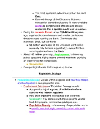 ● The most significant extinction event on the plant. 
Ever. 
● Dawned the age of the Dinosaurs. Not much 
competition allowed evolution to fill many available 
niches​ (a combination of biotic and abiotic 
resources that a species could use to survive)​. 
○ During the ​Jurassic Period​, about ​199­145 million years 
ago, large herbivorous dinosaurs and smaller carnivorous 
dinosaurs were roaming the Earth. (There were also 
mammals, small, but still there) 
■ 65 million years ago​, all the Dinosaurs went extinct 
(currently ​only theories​ suggest why), except for their 
surviving descendants­ ​the birds​.  
○ About ​100 million​ years ago, ​Angiosperms​, or flowering 
plants, appeared. Flying insects evolved with them, providing 
an ideal vehicle for reproduction.  
■ Coevolution 
○ On a geological scale, that brings us up to now.  
 
Population Ecology 
 
● Population Ecology​: Groups within a species and​ how they interact 
and live together​ in one geographic area.  
○ Fundamental Principles​ of Population Ecology include: 
■ A population is just ​a group of individuals of one 
species who interact regularly 
■ How often organisms interact has a lot to do with 
Geography​. You compete with those closer to you for 
food, living space, reproductive privileges, etc..  
■ Population Density​, or how many of a population are in 
a ​specific area that might come into contact with each 
other​.  
 