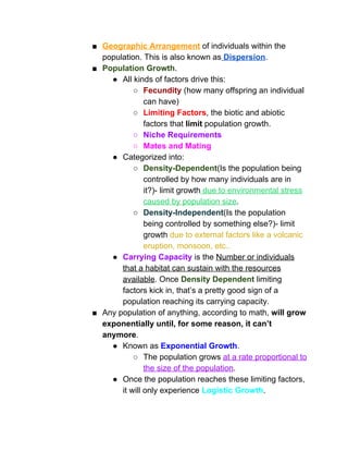 ■ Geographic Arrangement​ of individuals within the 
population. This is also known as​ Dispersion​.  
■ Population Growth​.  
● All kinds of factors drive this: 
○ Fecundity​ (how many offspring an individual 
can have) 
○ Limiting Factors​, the biotic and abiotic 
factors that ​limit​ population growth. 
○ Niche Requirements 
○ Mates and Mating 
● Categorized into: 
○ Density­Dependent​(Is the population being 
controlled by how many individuals are in 
it?)­ limit growth​ due to environmental stress 
caused by population size​.  
○ Density­Independent​(Is the population 
being controlled by something else?)­ limit 
growth ​due to external factors like a volcanic 
eruption, monsoon, etc..  
● Carrying Capacity​ is the ​Number or individuals 
that a habitat can sustain with the resources 
available​. Once ​Density Dependent​ limiting 
factors kick in, that’s a pretty good sign of a 
population reaching its carrying capacity.   
■ Any population of anything, according to math, ​will grow 
exponentially until, for some reason, it can’t 
anymore​.  
● Known as ​Exponential Growth​. 
○ The population grows ​at a rate proportional to 
the size of the population​. 
● Once the population reaches these limiting factors, 
it will only experience​ ​Logistic Growth​.  
 
