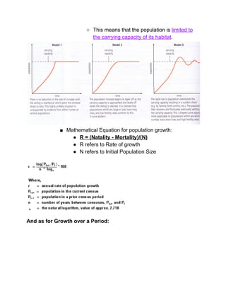 ○ This means that the population is ​limited to 
the carrying capacity of its habitat​. 
 
■ Mathematical Equation for population growth: 
● R = (Natality ­ Mortality)/(N) 
● R refers to Rate of growth 
● N refers to Initial Population Size 
 
And as for Growth over a Period: 
 