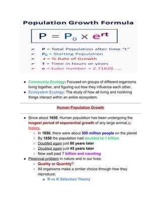  
 
● Community Ecology​: ​Focused on groups of different organisms 
living together, and figuring out how they influence each other.  
● Ecosystem Ecology​: The study of how all living and nonliving 
things interact within an entire ecosystem.  
 
Human Population Growth 
 
● Since about ​1650​, Human population has been undergoing the 
longest period of exponential growth​ of any large animal​ in 
history. 
○ In ​1650​, there were about ​500 million people​ on the planet  
○ By ​1850​ the population had ​doubled to 1 billion 
○ Doubled again​ just ​80 years later 
○ Doubled again​ just ​45 years later 
○ Now well past ​7 billion and counting 
● Perennial problem​ in nature and in our lives: 
○ Quality or Quantity​? 
○ All organisms make a similar choice through how they 
reproduce: 
■ R vs K Selection Theory 
 