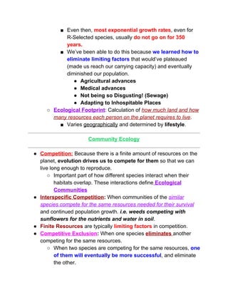 ■ Even then, ​most exponential growth rates​, even for 
R­Selected species, usually ​do not go on for 350 
years. 
■ We’ve been able to do this because ​we learned how to 
eliminate limiting factors​ that would’ve plateaued 
(made us reach our carrying capacity) and eventually 
diminished our population. 
● Agricultural advances 
● Medical advances 
● Not being so Disgusting! (Sewage) 
● Adapting to Inhospitable Places 
○ Ecological Footprint​: Calculation of ​how much land and how 
many resources each person on the planet requires to live​.  
■ Varies ​geographically​ and determined by​ lifestyle​.  
 
Community Ecology 
 
● Competition:​ Because there is a finite amount of resources on the 
planet, ​evolution drives us to compete for them​ so that we can 
live long enough to reproduce.   
○ Important part of how different species interact when their 
habitats overlap. These interactions define​ ​Ecological 
Communities 
● Interspecific Competition​:​ When communities of the ​similar 
species compete for the same resources needed for their survival 
and continued population growth. ​i.e. weeds competing with 
sunflowers for the nutrients and water in soil​. 
● Finite Resources​ are typically ​limiting factors​ in competition.  
● Competitive Exclusion​:​ When one species ​eliminates ​another 
competing for the same resources.  
○ When two species are competing for the same resources, ​one 
of them will eventually be more successful​, and eliminate 
the other.  
 