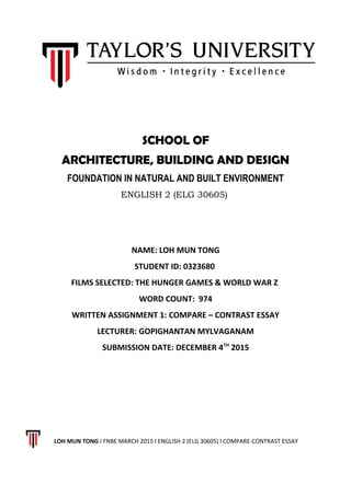 SCHOOL OF
ARCHITECTURE, BUILDING AND DESIGN
FOUNDATION IN NATURAL AND BUILT ENVIRONMENT
ENGLISH 2 (ELG 30605)
NAME: LOH MUN TONG
STUDENT ID: 0323680
FILMS SELECTED: THE HUNGER GAMES & WORLD WAR Z
WORD COUNT: 974
WRITTEN ASSIGNMENT 1: COMPARE – CONTRAST ESSAY
LECTURER: GOPIGHANTAN MYLVAGANAM
SUBMISSION DATE: DECEMBER 4TH
2015
LOH MUN TONG I FNBE MARCH 2015 l ENGLISH 2 (ELG 30605) l COMPARE-CONTRAST ESSAY
 