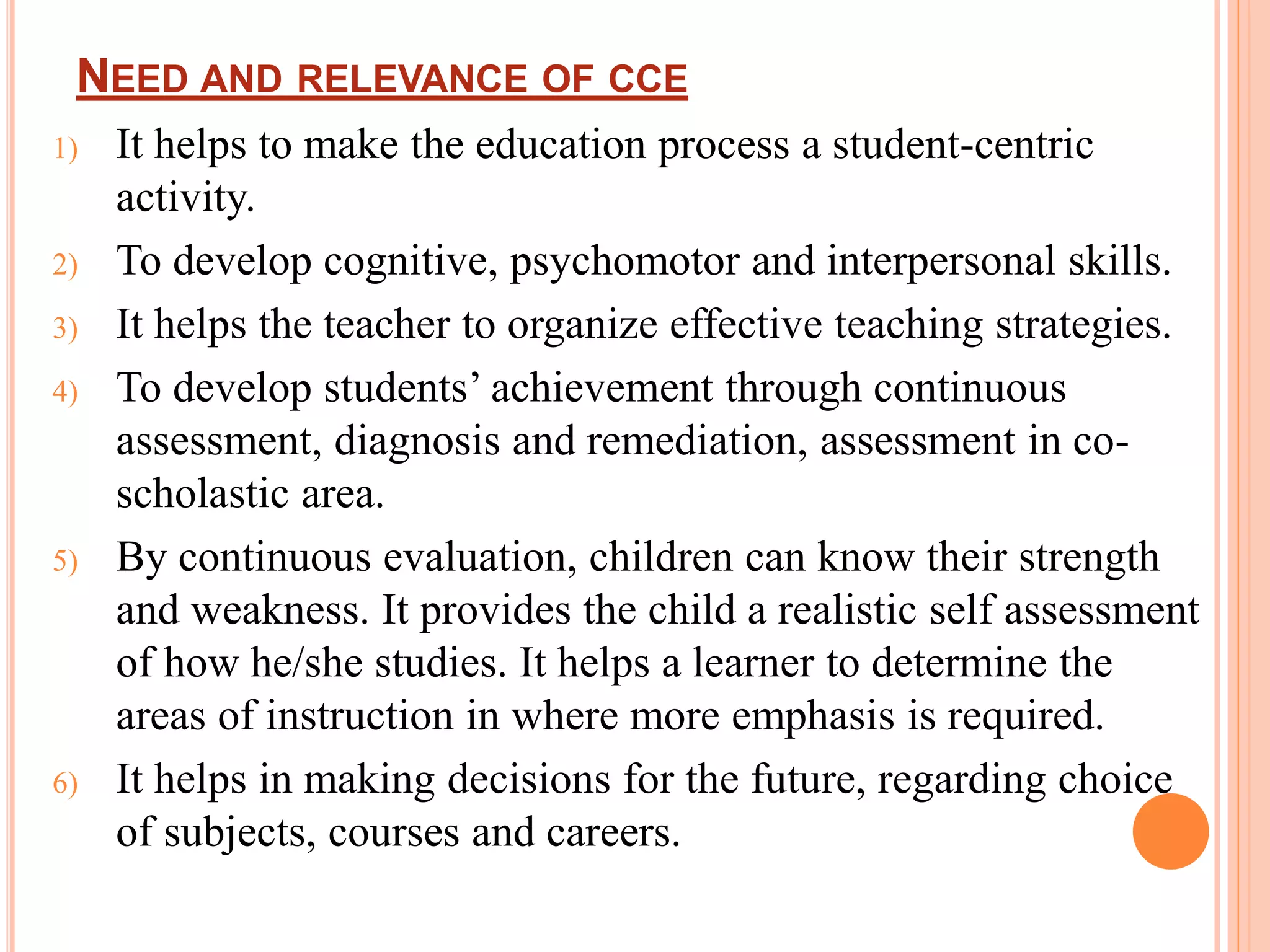 NEED AND RELEVANCE OF CCE
1) It helps to make the education process a student-centric
activity.
2) To develop cognitive, psychomotor and interpersonal skills.
3) It helps the teacher to organize effective teaching strategies.
4) To develop students’ achievement through continuous
assessment, diagnosis and remediation, assessment in co-
scholastic area.
5) By continuous evaluation, children can know their strength
and weakness. It provides the child a realistic self assessment
of how he/she studies. It helps a learner to determine the
areas of instruction in where more emphasis is required.
6) It helps in making decisions for the future, regarding choice
of subjects, courses and careers.
 