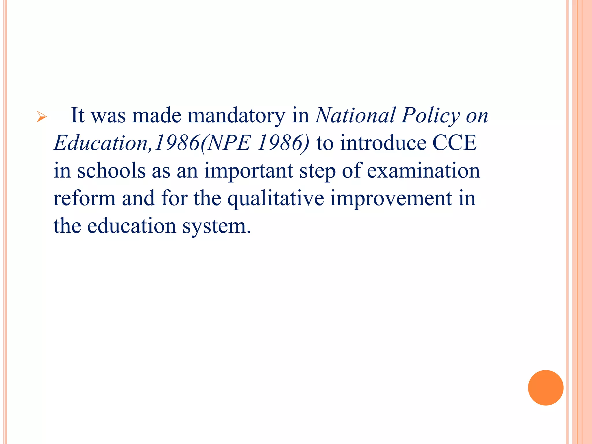  It was made mandatory in National Policy on
Education,1986(NPE 1986) to introduce CCE
in schools as an important step of examination
reform and for the qualitative improvement in
the education system.
 