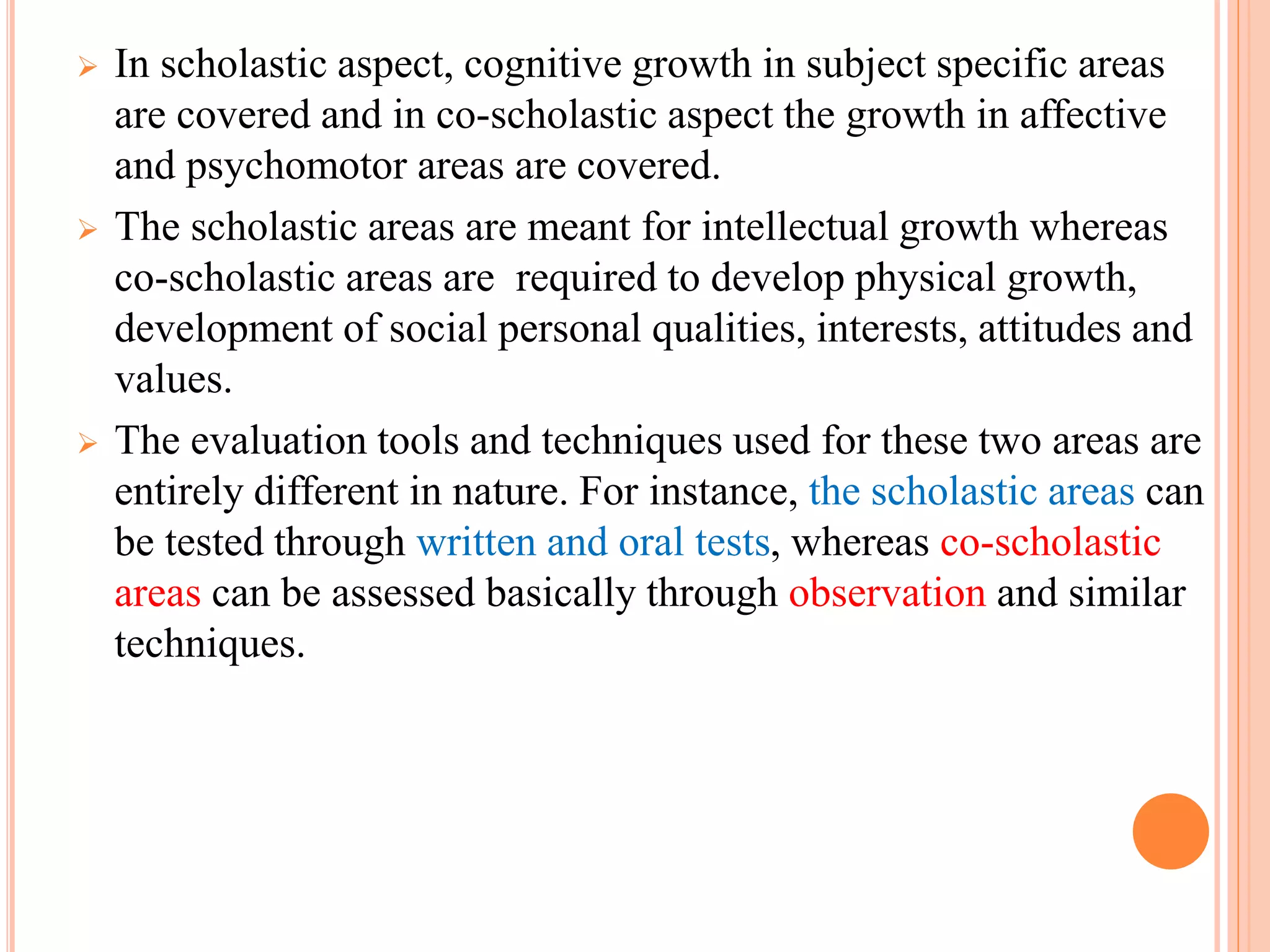  In scholastic aspect, cognitive growth in subject specific areas
are covered and in co-scholastic aspect the growth in affective
and psychomotor areas are covered.
 The scholastic areas are meant for intellectual growth whereas
co-scholastic areas are required to develop physical growth,
development of social personal qualities, interests, attitudes and
values.
 The evaluation tools and techniques used for these two areas are
entirely different in nature. For instance, the scholastic areas can
be tested through written and oral tests, whereas co-scholastic
areas can be assessed basically through observation and similar
techniques.
 