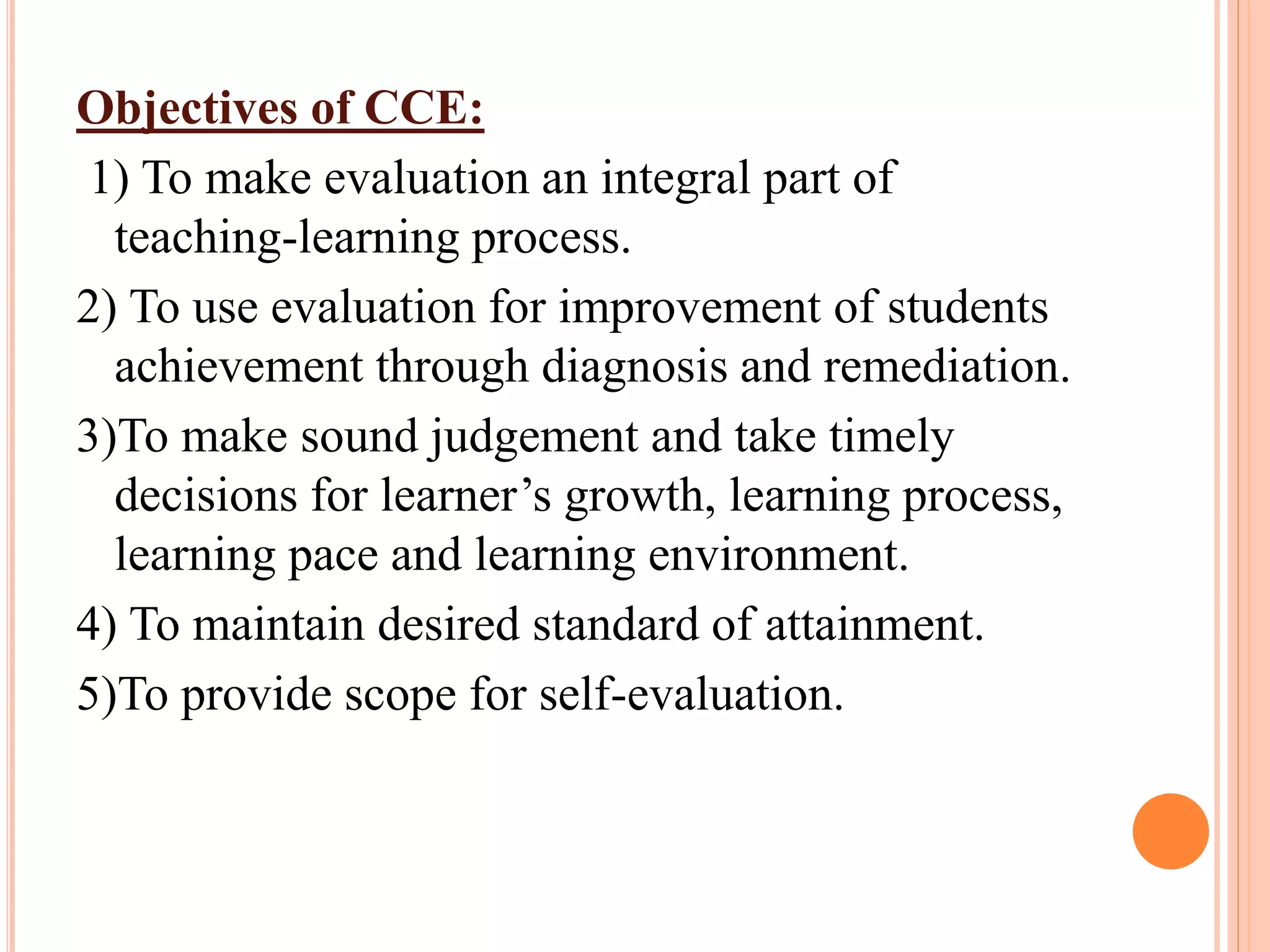 Objectives of CCE:
1) To make evaluation an integral part of
teaching-learning process.
2) To use evaluation for improvement of students
achievement through diagnosis and remediation.
3)To make sound judgement and take timely
decisions for learner’s growth, learning process,
learning pace and learning environment.
4) To maintain desired standard of attainment.
5)To provide scope for self-evaluation.
 