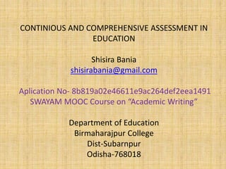 CONTINIOUS AND COMPREHENSIVE ASSESSMENT IN
EDUCATION
Shisira Bania
shisirabania@gmail.com
Aplication No- 8b819a02e46611e9ac264def2eea1491
SWAYAM MOOC Course on “Academic Writing”
Department of Education
Birmaharajpur College
Dist-Subarnpur
Odisha-768018
 