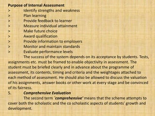 Purpose of Internal Assessment
> Identify strengths and weakness
> Plan learning
> Provide feedback to learner
> Measure individual attainment
> Make future choice
> Award qualification
> Provide information to employers
> Monitor and maintain standards
> Evaluate performance levels
The success of the system depends on its acceptance by students. Tests,
assignments etc. must be framed to enable objectivity in assessment. The
student must be briefed clearly and in advance about the programme of
assessment, its contents, timing and criteria and the weightages attached to
each method of assessment. He should also be allowed to discuss the valuation
of his assignments, answer books or other work at every stage and be convinced
of its fairness.
5. Comprehensive Evaluation
The second term `comprehensive' means that the scheme attempts to
cover both the scholastic and the co scholastic aspects of students' growth and
development.
 