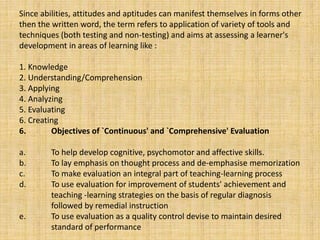 Since abilities, attitudes and aptitudes can manifest themselves in forms other
then the written word, the term refers to application of variety of tools and
techniques (both testing and non-testing) and aims at assessing a learner's
development in areas of learning like :
1. Knowledge
2. Understanding/Comprehension
3. Applying
4. Analyzing
5. Evaluating
6. Creating
6. Objectives of `Continuous' and `Comprehensive' Evaluation
a. To help develop cognitive, psychomotor and affective skills.
b. To lay emphasis on thought process and de-emphasise memorization
c. To make evaluation an integral part of teaching-learning process
d. To use evaluation for improvement of students' achievement and
teaching -learning strategies on the basis of regular diagnosis
followed by remedial instruction
e. To use evaluation as a quality control devise to maintain desired
standard of performance
 