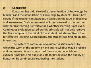 8. Conclusion
Education has a dual role-the dissemination of knowledge by
teachers and the assimilation of knowledge by students. This is best
served if the teacher simultaneously carries on the tasks of teaching
and assessment. Such assessment will clearly reveal to the teacher
whether his teaching is effective and whether learning is achieved.
Continuous evaluation based on this principle will not only remove
the fear-complex in the mind of the student but also motivate him
for effective learning. Consequently, the student will find his studies
interesting
The system of continuous evaluation is also a means by
which the work of the student on the entire syllabus may be judged
and not merely his work on part of the syllabus on which an
examiner may base his questions. Its Totally develop the quality of
Education by continuously evaluating the student.
 