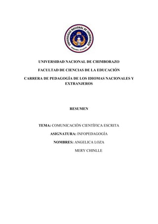 UNIVERSIDAD NACIONAL DE CHIMBORAZO
FACULTAD DE CIENCIAS DE LA EDUCACIÓN
CARRERA DE PEDAGOGÍA DE LOS IDIOMAS NACIONALES Y
EXTRANJEROS
RESUMEN
TEMA: ​COMUNICACIÓN CIENTÍFICA ESCRITA
ASIGNATURA: ​INFOPEDAGOGÍA
NOMBRES: ​ANGELICA LOZA
​MERY CHINLLE
 