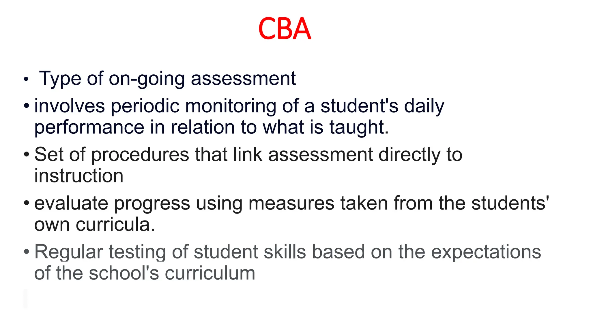 CBA
• Type of on-going assessment
• involves periodic monitoring of a student's daily
performance in relation to what is taught.
• Set of procedures that link assessment directly to
instruction
• evaluate progress using measures taken from the students'
own curricula.
• Regular testing of student skills based on the expectations
of the school's curriculum
 
