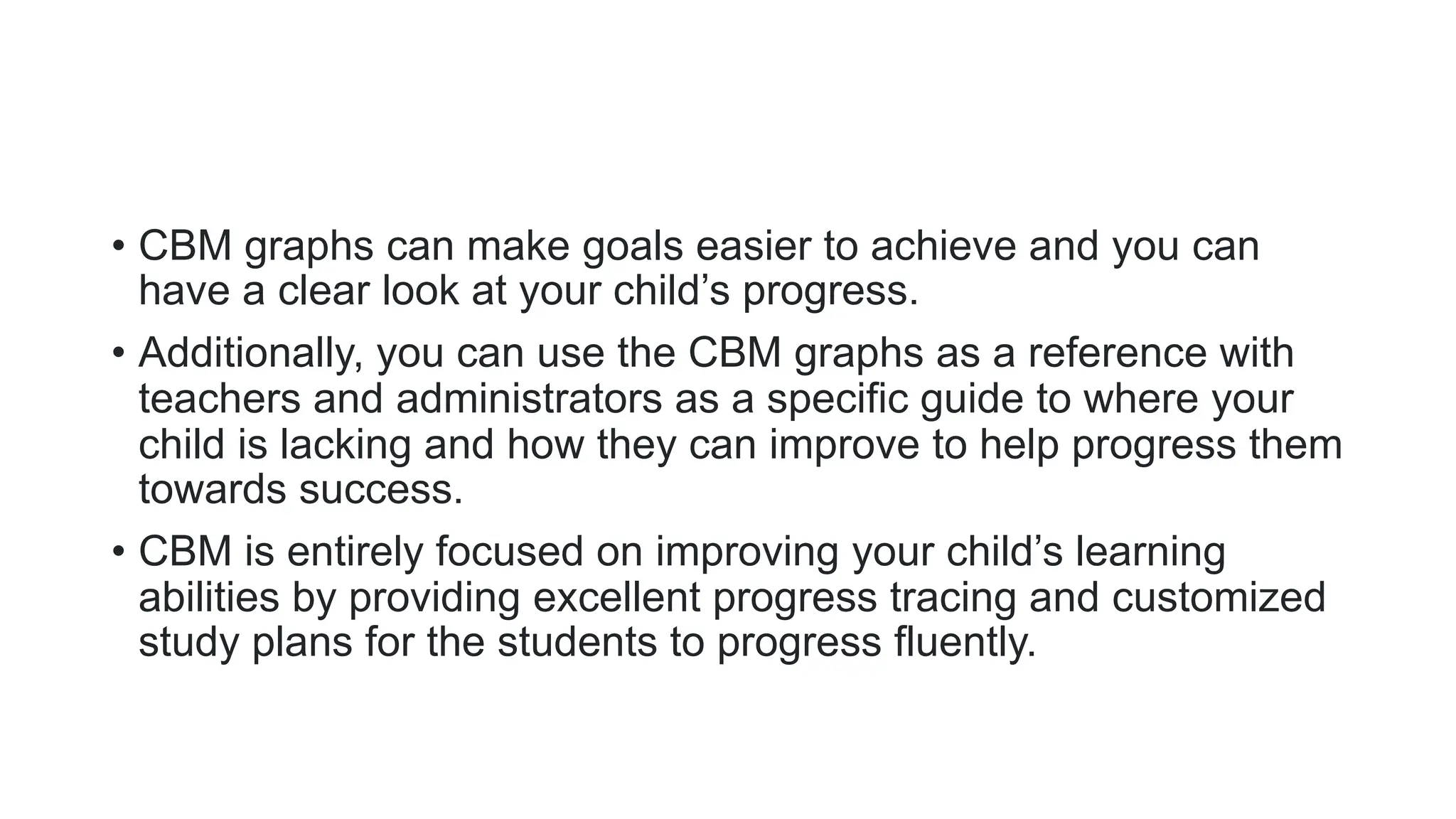 • CBM graphs can make goals easier to achieve and you can
have a clear look at your child’s progress.
• Additionally, you can use the CBM graphs as a reference with
teachers and administrators as a specific guide to where your
child is lacking and how they can improve to help progress them
towards success.
• CBM is entirely focused on improving your child’s learning
abilities by providing excellent progress tracing and customized
study plans for the students to progress fluently.
 