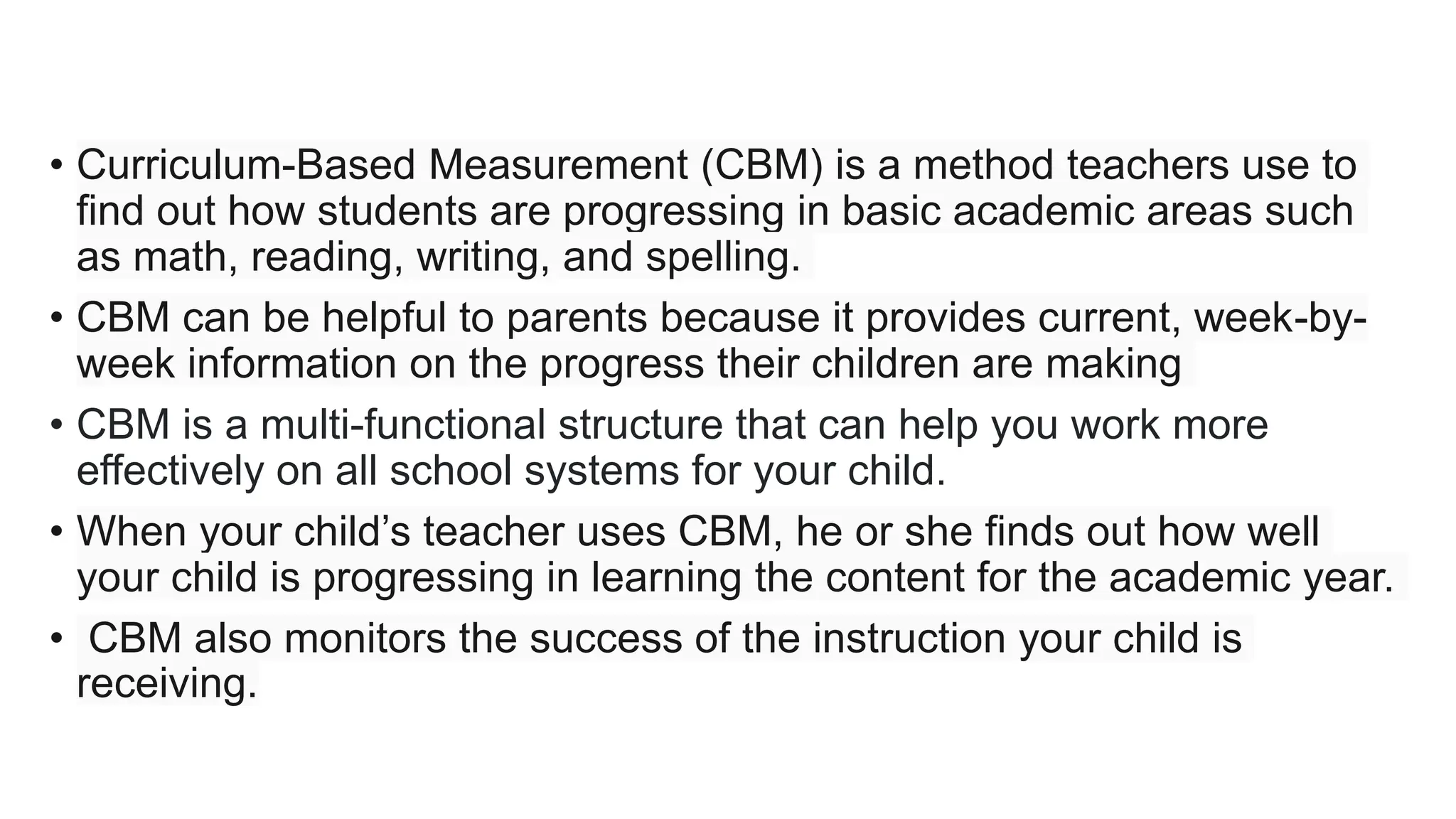 • Curriculum-Based Measurement (CBM) is a method teachers use to
find out how students are progressing in basic academic areas such
as math, reading, writing, and spelling.
• CBM can be helpful to parents because it provides current, week-by-
week information on the progress their children are making
• CBM is a multi-functional structure that can help you work more
effectively on all school systems for your child.
• When your child’s teacher uses CBM, he or she finds out how well
your child is progressing in learning the content for the academic year.
• CBM also monitors the success of the instruction your child is
receiving.
 
