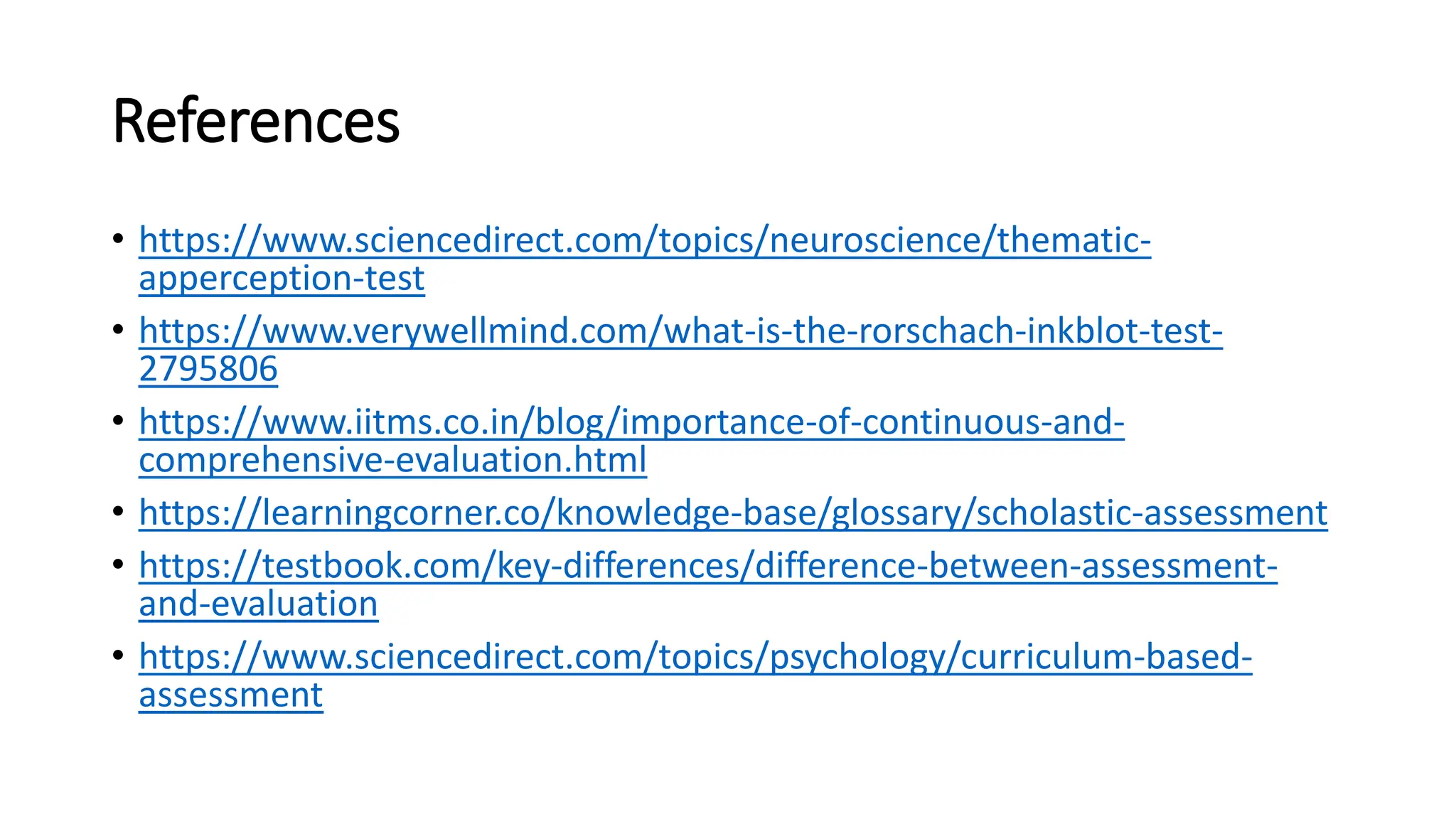 References
• https://www.sciencedirect.com/topics/neuroscience/thematic-
apperception-test
• https://www.verywellmind.com/what-is-the-rorschach-inkblot-test-
2795806
• https://www.iitms.co.in/blog/importance-of-continuous-and-
comprehensive-evaluation.html
• https://learningcorner.co/knowledge-base/glossary/scholastic-assessment
• https://testbook.com/key-differences/difference-between-assessment-
and-evaluation
• https://www.sciencedirect.com/topics/psychology/curriculum-based-
assessment
 