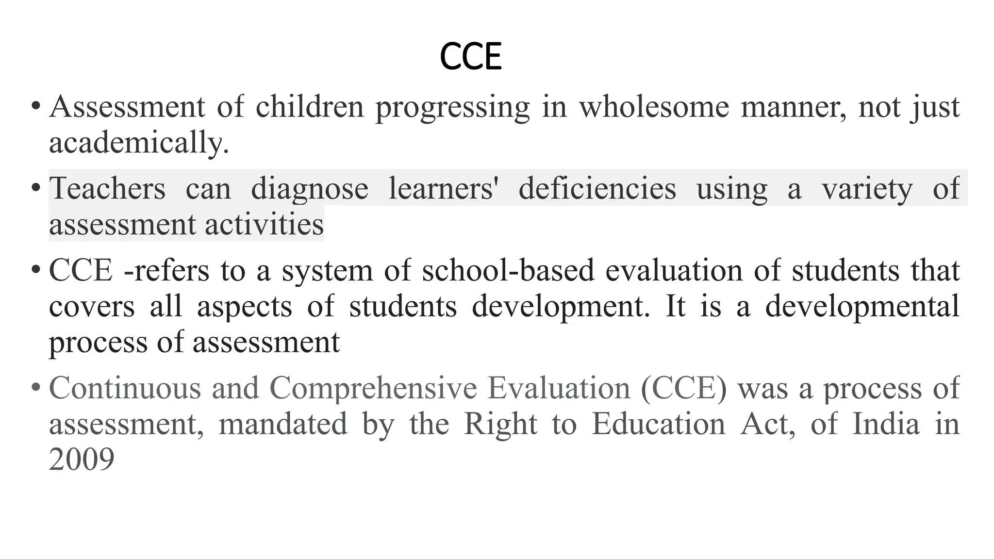 CCE
• Assessment of children progressing in wholesome manner, not just
academically.
• Teachers can diagnose learners' deficiencies using a variety of
assessment activities
• CCE -refers to a system of school-based evaluation of students that
covers all aspects of students development. It is a developmental
process of assessment
• Continuous and Comprehensive Evaluation (CCE) was a process of
assessment, mandated by the Right to Education Act, of India in
2009
 