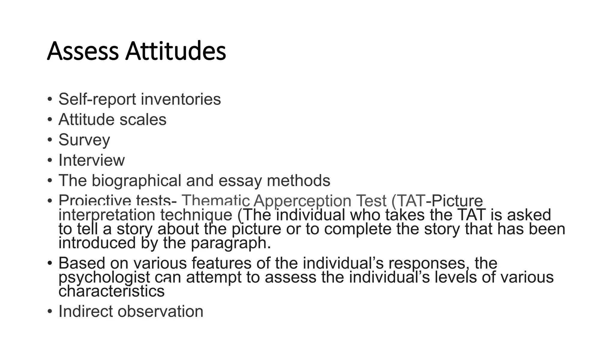 Assess Attitudes
• Self-report inventories
• Attitude scales
• Survey
• Interview
• The biographical and essay methods
• Projective tests- Thematic Apperception Test (TAT-Picture
interpretation technique (The individual who takes the TAT is asked
to tell a story about the picture or to complete the story that has been
introduced by the paragraph.
• Based on various features of the individual’s responses, the
psychologist can attempt to assess the individual’s levels of various
characteristics
• Indirect observation
 