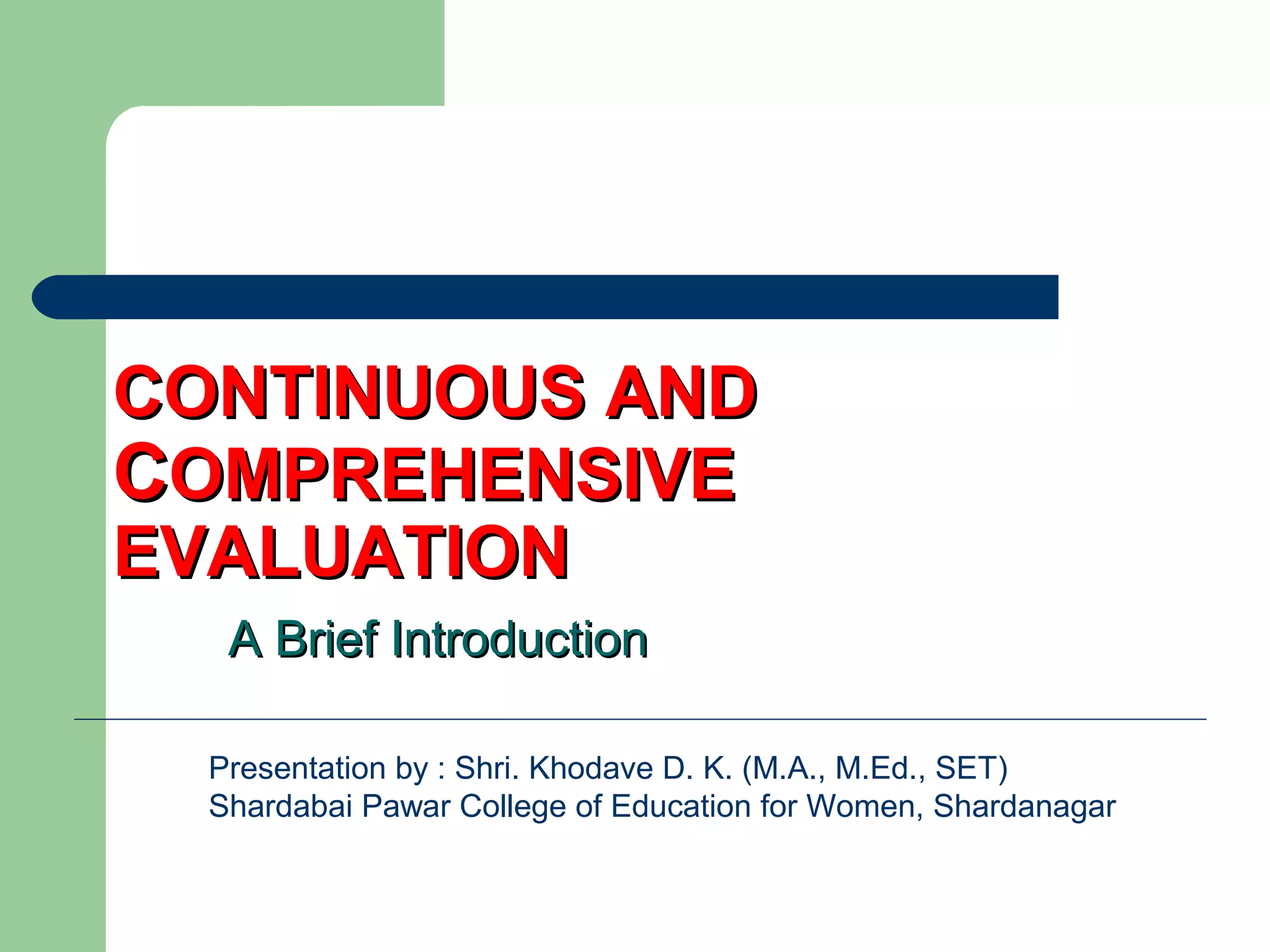 CONTINUOUS ANDCONTINUOUS AND
CCOMPREHENSIVEOMPREHENSIVE
EVALUATIONEVALUATION
A Brief IntroductionA Brief Introduction
Presentation by : Shri. Khodave D. K. (M.A., M.Ed., SET)
Shardabai Pawar College of Education for Women, Shardanagar
 