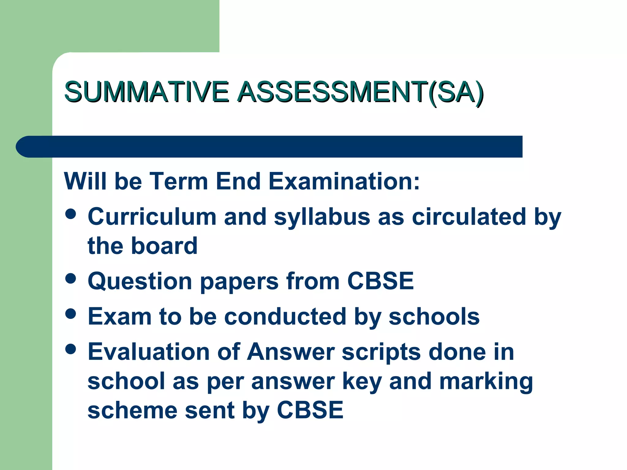 SUMMATIVE ASSESSMENT(SA)SUMMATIVE ASSESSMENT(SA)
Will be Term End Examination:
 Curriculum and syllabus as circulated by
the board
 Question papers from CBSE
 Exam to be conducted by schools
 Evaluation of Answer scripts done in
school as per answer key and marking
scheme sent by CBSE
 