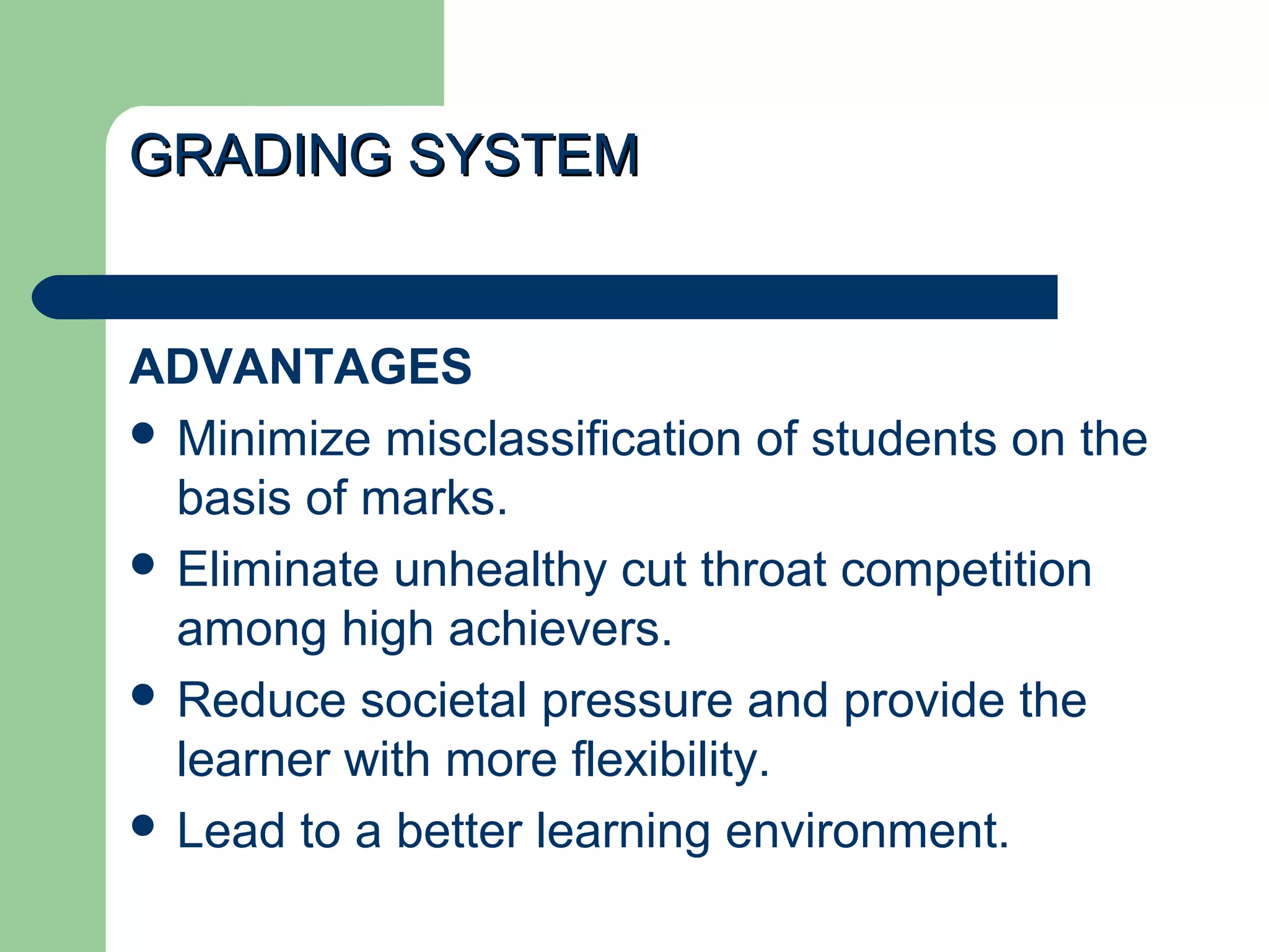 GRADING SYSTEMGRADING SYSTEM
ADVANTAGES
 Minimize misclassification of students on the
basis of marks.
 Eliminate unhealthy cut throat competition
among high achievers.
 Reduce societal pressure and provide the
learner with more flexibility.
 Lead to a better learning environment.
 