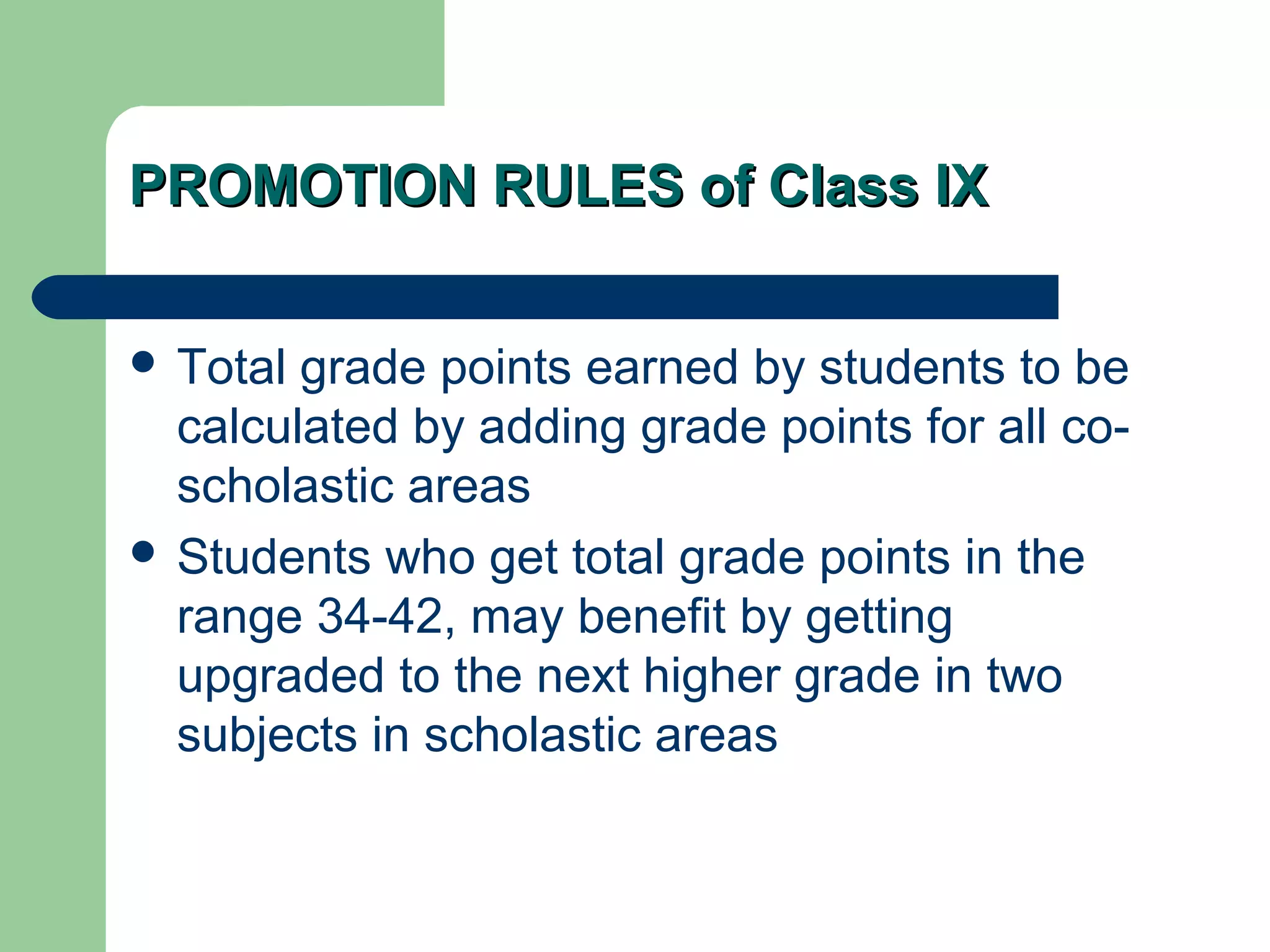 PROMOTION RULES of Class IXPROMOTION RULES of Class IX
 Total grade points earned by students to be
calculated by adding grade points for all co-
scholastic areas
 Students who get total grade points in the
range 34-42, may benefit by getting
upgraded to the next higher grade in two
subjects in scholastic areas
 