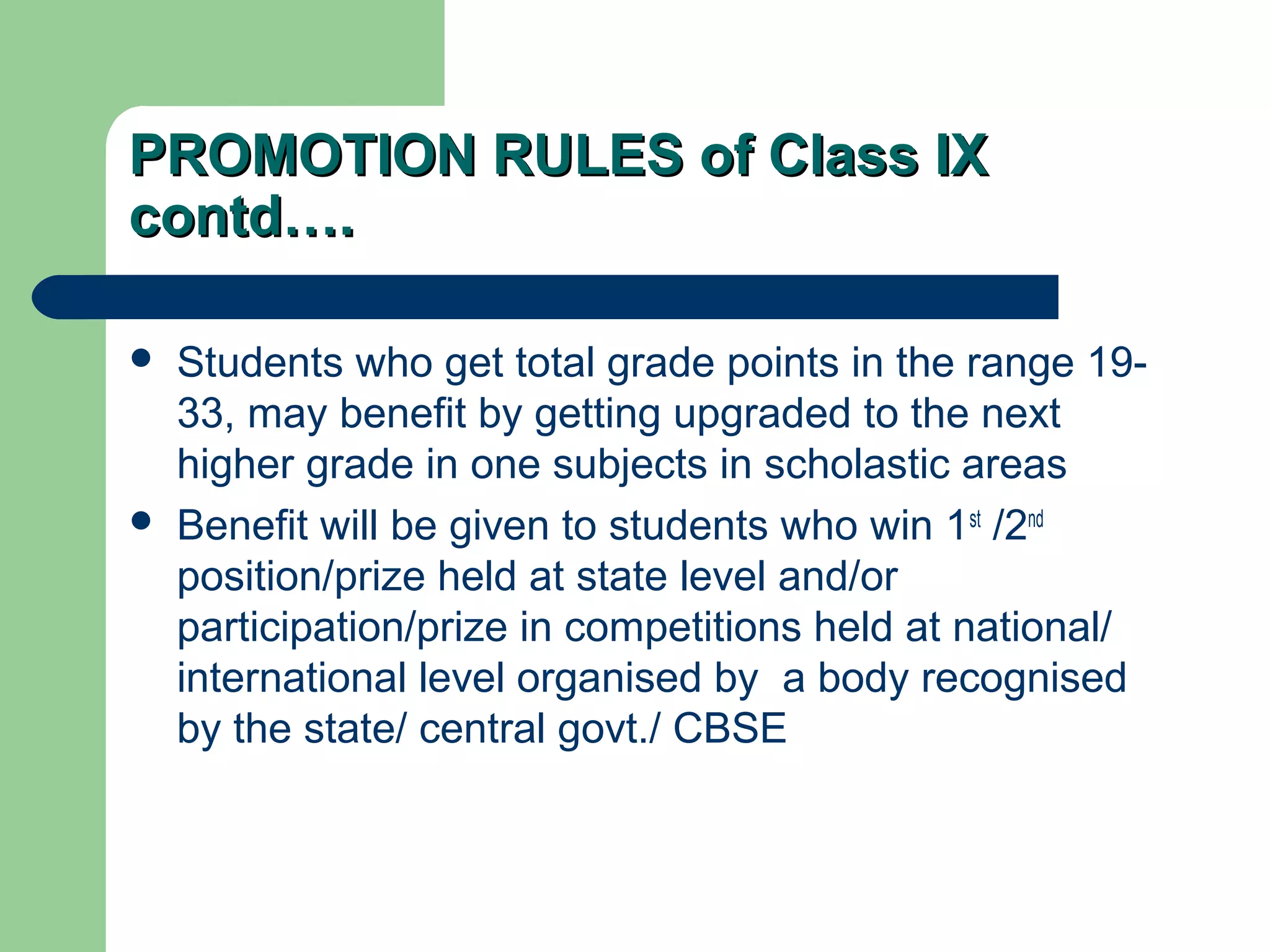 PROMOTION RULES of Class IXPROMOTION RULES of Class IX
contd….contd….
 Students who get total grade points in the range 19-
33, may benefit by getting upgraded to the next
higher grade in one subjects in scholastic areas
 Benefit will be given to students who win 1st
/2nd
position/prize held at state level and/or
participation/prize in competitions held at national/
international level organised by a body recognised
by the state/ central govt./ CBSE
 