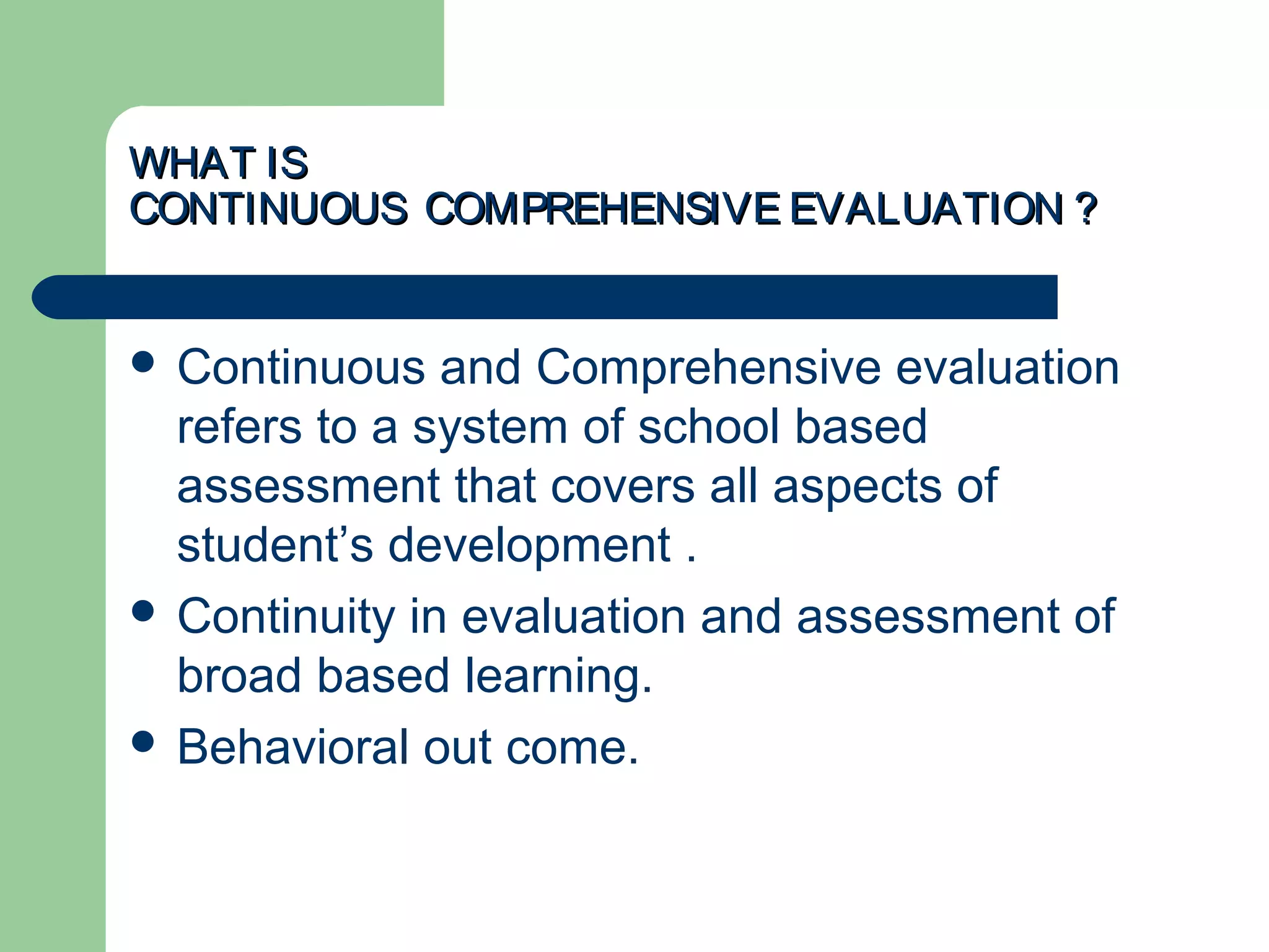 WHAT ISWHAT IS
CONTINUOUS COMPREHENSIVE EVALUATION ?CONTINUOUS COMPREHENSIVE EVALUATION ?
 Continuous and Comprehensive evaluation
refers to a system of school based
assessment that covers all aspects of
student’s development .
 Continuity in evaluation and assessment of
broad based learning.
 Behavioral out come.
 